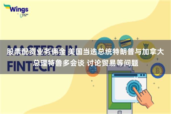 股票配资业务佣金 美国当选总统特朗普与加拿大总理特鲁多会谈 讨论贸易等问题