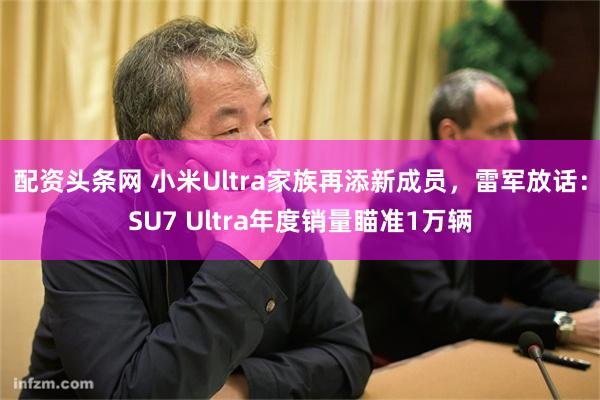 配资头条网 小米Ultra家族再添新成员，雷军放话：SU7 Ultra年度销量瞄准1万辆