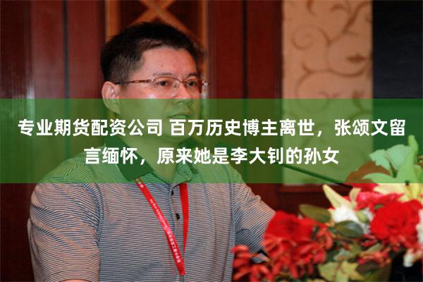 专业期货配资公司 百万历史博主离世，张颂文留言缅怀，原来她是李大钊的孙女