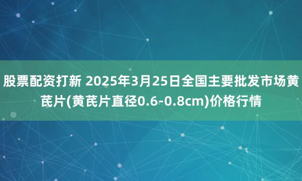 股票配资打新 2025年3月25日全国主要批发市场黄芪片(黄芪片直径0.6-0.8cm)价格行情