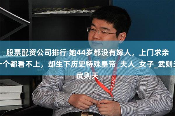股票配资公司排行 她44岁都没有嫁人，上门求亲一个都看不上，却生下历史特殊皇帝_夫人_女子_武则天