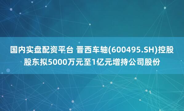 国内实盘配资平台 晋西车轴(600495.SH)控股股东拟5000万元至1亿元增持公司股份