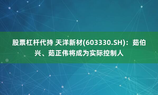 股票杠杆代持 天洋新材(603330.SH)：茹伯兴、茹正伟将成为实际控制人