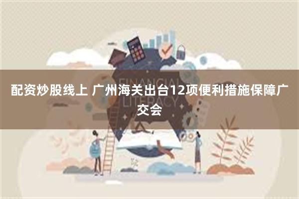 配资炒股线上 广州海关出台12项便利措施保障广交会