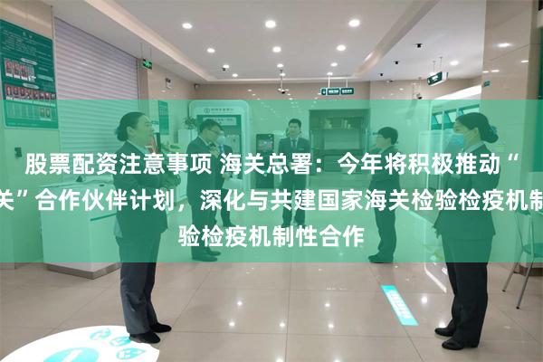 股票配资注意事项 海关总署：今年将积极推动“智慧海关”合作伙伴计划，深化与共建国家海关检验检疫机制性合作