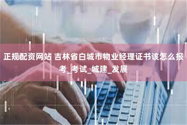 正规配资网站 吉林省白城市物业经理证书该怎么报考_考试_城建_发展
