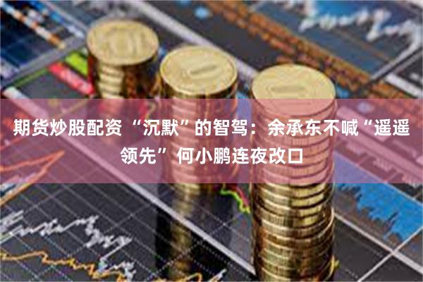 期货炒股配资 “沉默”的智驾：余承东不喊“遥遥领先” 何小鹏连夜改口