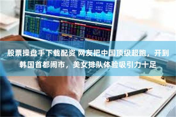 股票操盘手下载配资 网友把中国顶级超跑，开到韩国首都闹市，美女排队体验吸引力十足