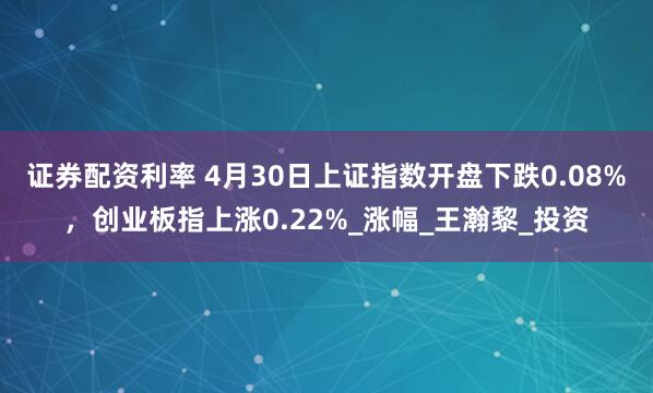 证券配资利率 4月30日上证指数开盘下跌0.08%，创业板指上涨0.22%_涨幅_王瀚黎_投资