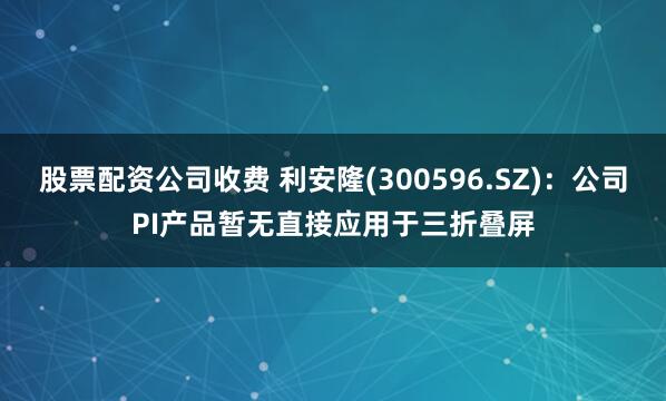股票配资公司收费 利安隆(300596.SZ)：公司PI产品暂无直接应用于三折叠屏