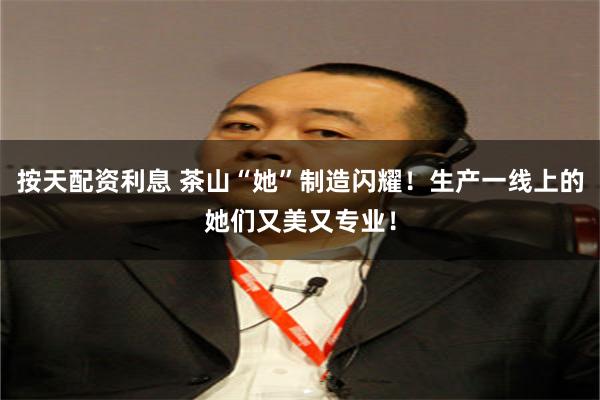 按天配资利息 茶山“她”制造闪耀！生产一线上的她们又美又专业！