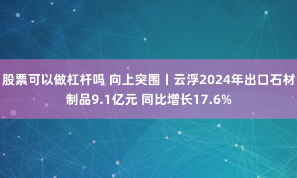 股票可以做杠杆吗 向上突围丨云浮2024年出口石材制品9.1亿元 同比增长17.6%