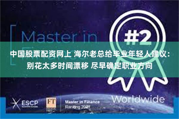 中国股票配资网上 海尔老总给毕业年轻人建议：别花太多时间漂移 尽早确定职业方向