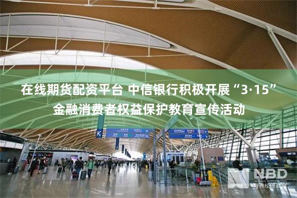 在线期货配资平台 中信银行积极开展“3·15”金融消费者权益保护教育宣传活动