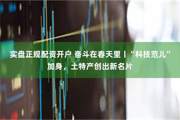 实盘正规配资开户 奋斗在春天里丨“科技范儿”加身，土特产创出新名片