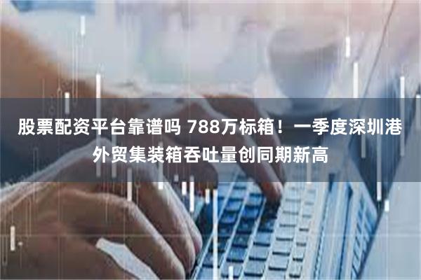 股票配资平台靠谱吗 788万标箱！一季度深圳港外贸集装箱吞吐量创同期新高