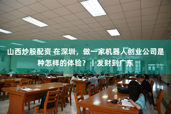 山西炒股配资 在深圳，做一家机器人创业公司是种怎样的体验？丨发财到广东