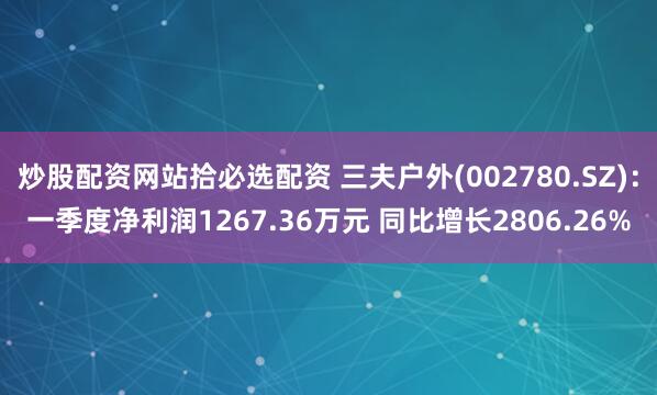 炒股配资网站拾必选配资 三夫户外(002780.SZ)：一季度净利润1267.36万元 同比增长2806.26%