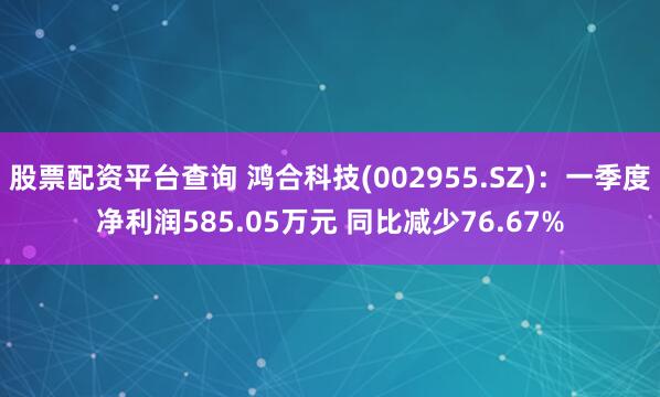 股票配资平台查询 鸿合科技(002955.SZ)：一季度净利润585.05万元 同比减少76.67%