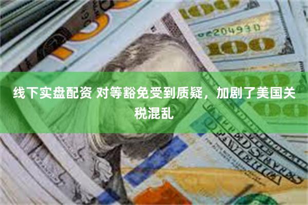 线下实盘配资 对等豁免受到质疑，加剧了美国关税混乱