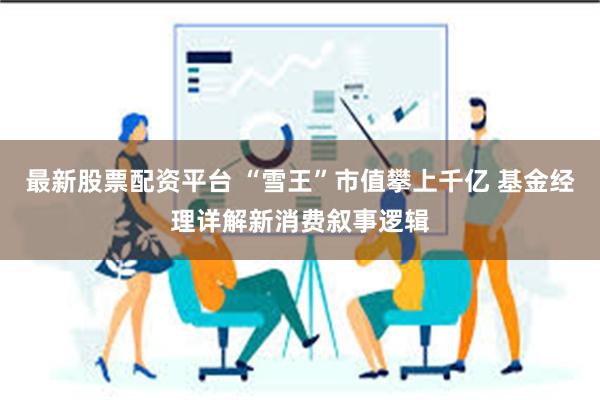 最新股票配资平台 “雪王”市值攀上千亿 基金经理详解新消费叙事逻辑