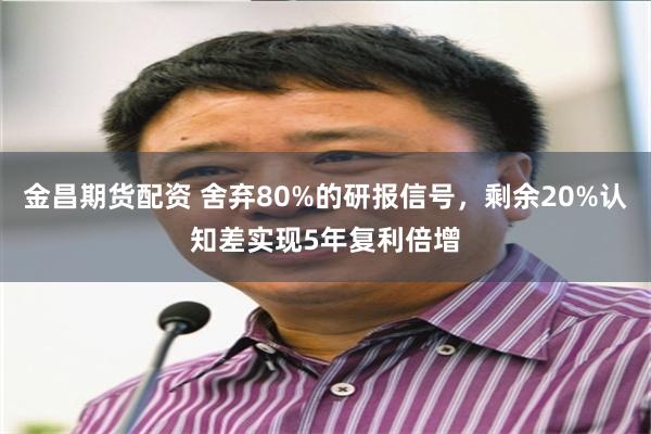 金昌期货配资 舍弃80%的研报信号，剩余20%认知差实现5年复利倍增