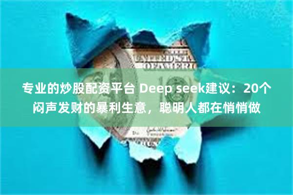 专业的炒股配资平台 Deep seek建议：20个闷声发财的暴利生意，聪明人都在悄悄做
