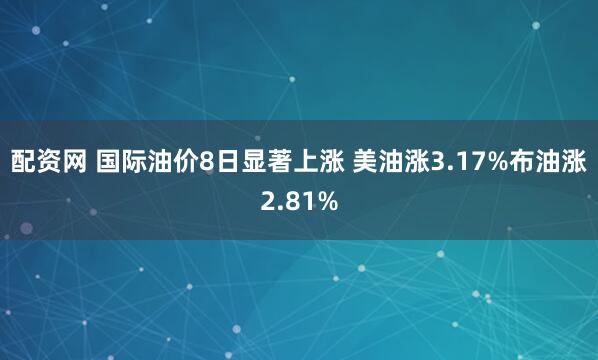 配资网 国际油价8日显著上涨 美油涨3.17%布油涨2.81%