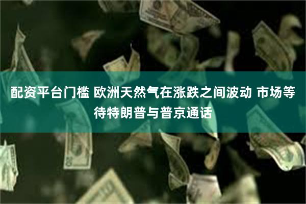 配资平台门槛 欧洲天然气在涨跌之间波动 市场等待特朗普与普京通话