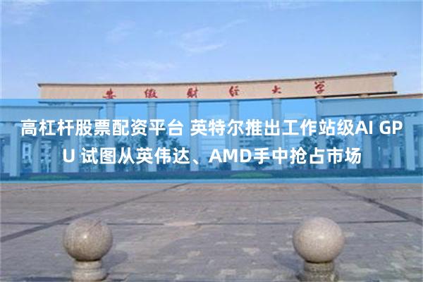 高杠杆股票配资平台 英特尔推出工作站级AI GPU 试图从英伟达、AMD手中抢占市场