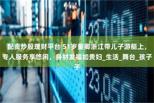 配资炒股理财平台 51岁董卿浙江带儿子游艇上，专人服务享悠闲，身材发福如贵妇_生活_舞台_孩子