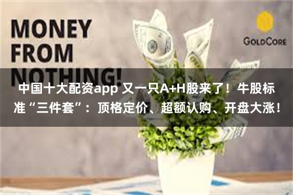 中国十大配资app 又一只A+H股来了！牛股标准“三件套”：顶格定价、超额认购、开盘大涨！