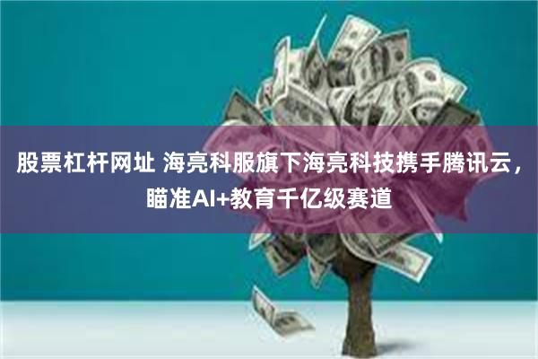 股票杠杆网址 海亮科服旗下海亮科技携手腾讯云，瞄准AI+教育千亿级赛道