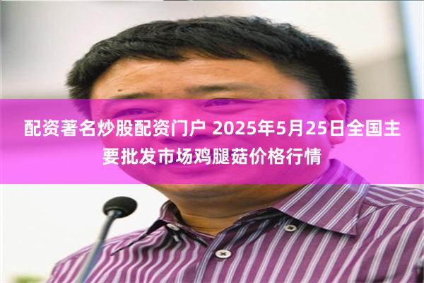 配资著名炒股配资门户 2025年5月25日全国主要批发市场鸡腿菇价格行情