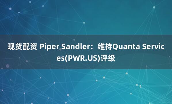 现货配资 Piper Sandler：维持Quanta Services(PWR.US)评级