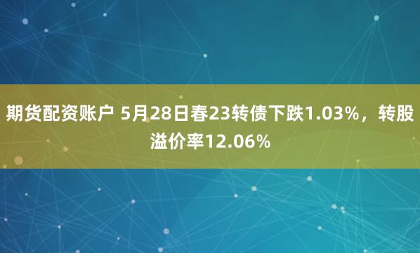 期货配资账户 5月28日春23转债下跌1.03%，转股溢价率12.06%