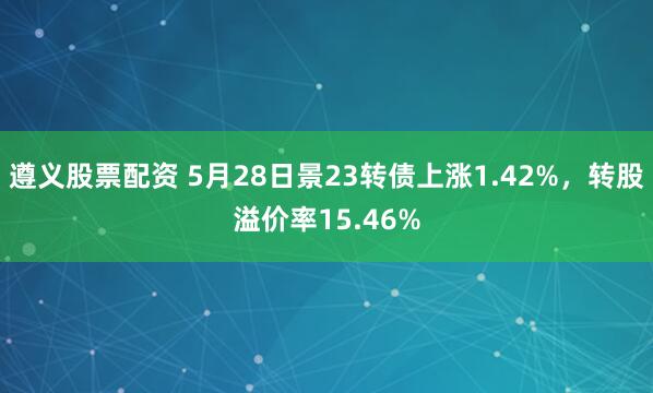 遵义股票配资 5月28日景23转债上涨1.42%，转股溢价率15.46%