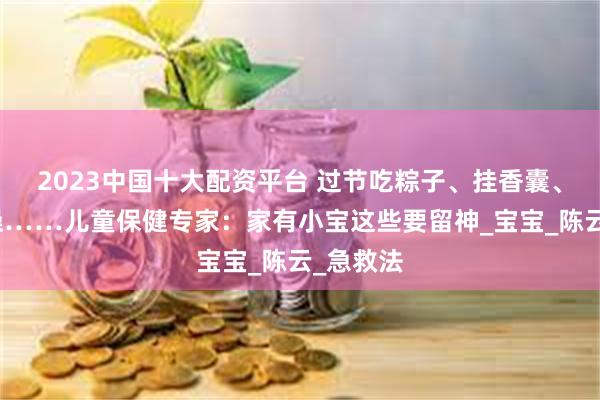 2023中国十大配资平台 过节吃粽子、挂香囊、洗草药澡……儿童保健专家：家有小宝这些要留神_宝宝_陈云_急救法
