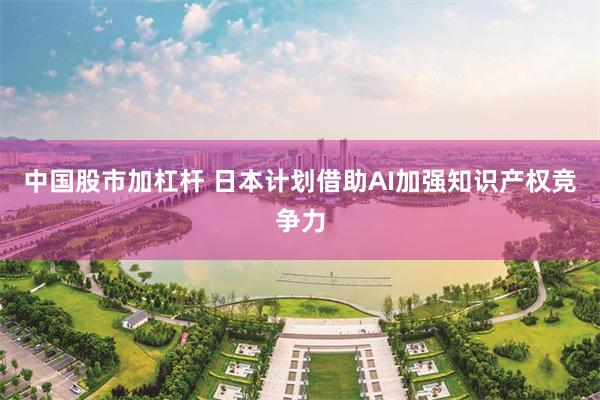中国股市加杠杆 日本计划借助AI加强知识产权竞争力