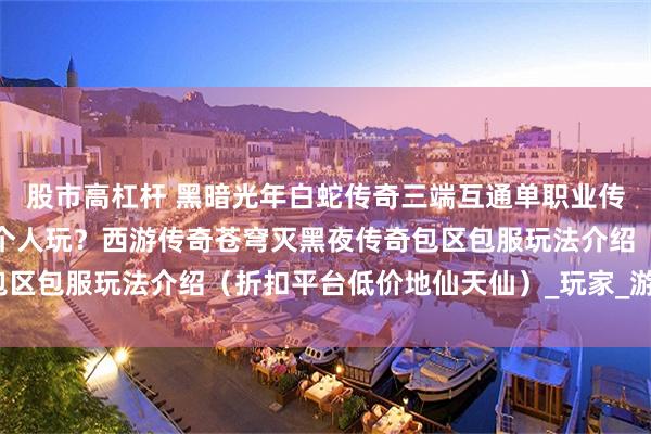 股市高杠杆 黑暗光年白蛇传奇三端互通单职业传奇手游页游怎么单机一个人玩？西游传奇苍穹灭黑夜传奇包区包服玩法介绍（折扣平台低价地仙天仙）_玩家_游戏_任务
