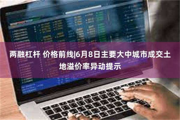 两融杠杆 价格前线|6月8日主要大中城市成交土地溢价率异动提示