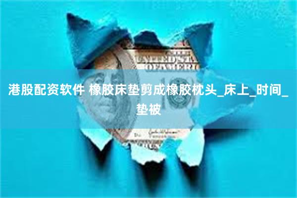港股配资软件 橡胶床垫剪成橡胶枕头_床上_时间_垫被