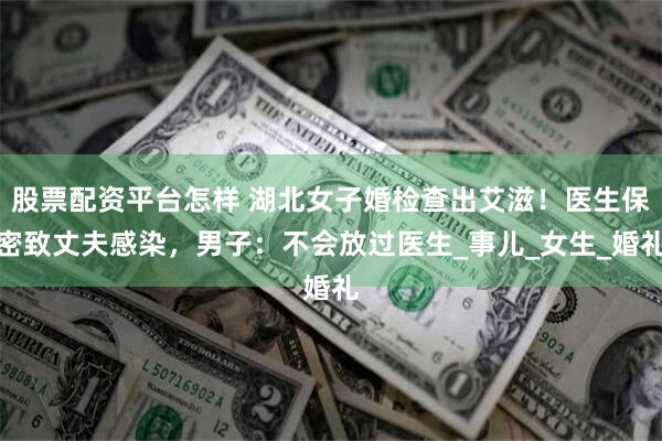 股票配资平台怎样 湖北女子婚检查出艾滋！医生保密致丈夫感染，男子：不会放过医生_事儿_女生_婚礼
