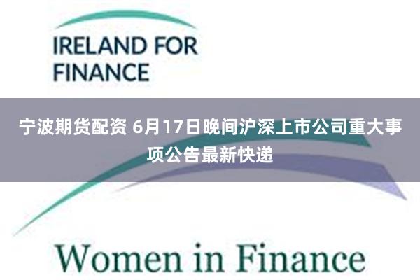 宁波期货配资 6月17日晚间沪深上市公司重大事项公告最新快递