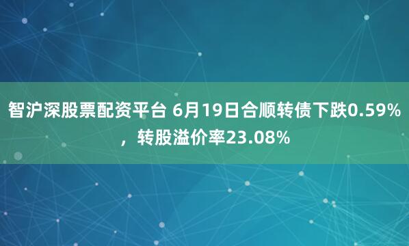 智沪深股票配资平台 6月19日合顺转债下跌0.59%，转股溢价率23.08%