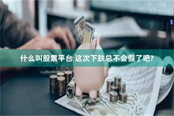 什么叫股票平台 这次下跌总不会假了吧?