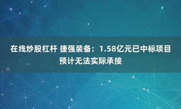 在线炒股杠杆 捷强装备：1.58亿元已中标项目预计无法实际承接