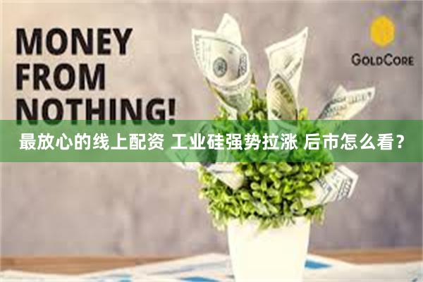 最放心的线上配资 工业硅强势拉涨 后市怎么看？