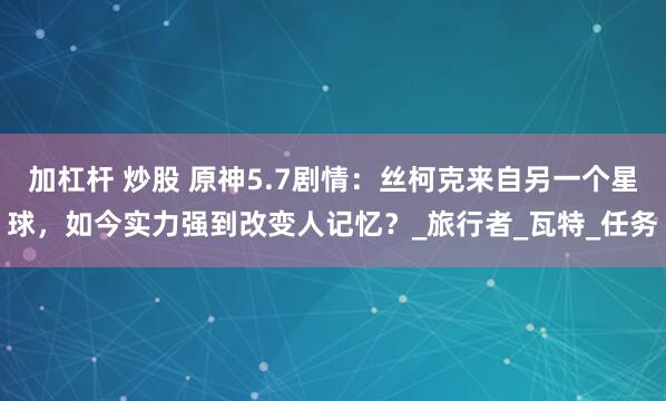加杠杆 炒股 原神5.7剧情：丝柯克来自另一个星球，如今实力强到改变人记忆？_旅行者_瓦特_任务
